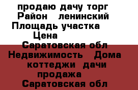 продаю дачу торг › Район ­ ленинский › Площадь участка ­ 6 › Цена ­ 235 000 - Саратовская обл. Недвижимость » Дома, коттеджи, дачи продажа   . Саратовская обл.